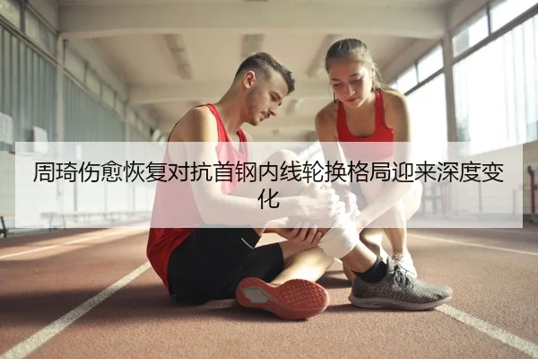 周琦伤愈恢复对抗首钢内线轮换格局迎来深度变化